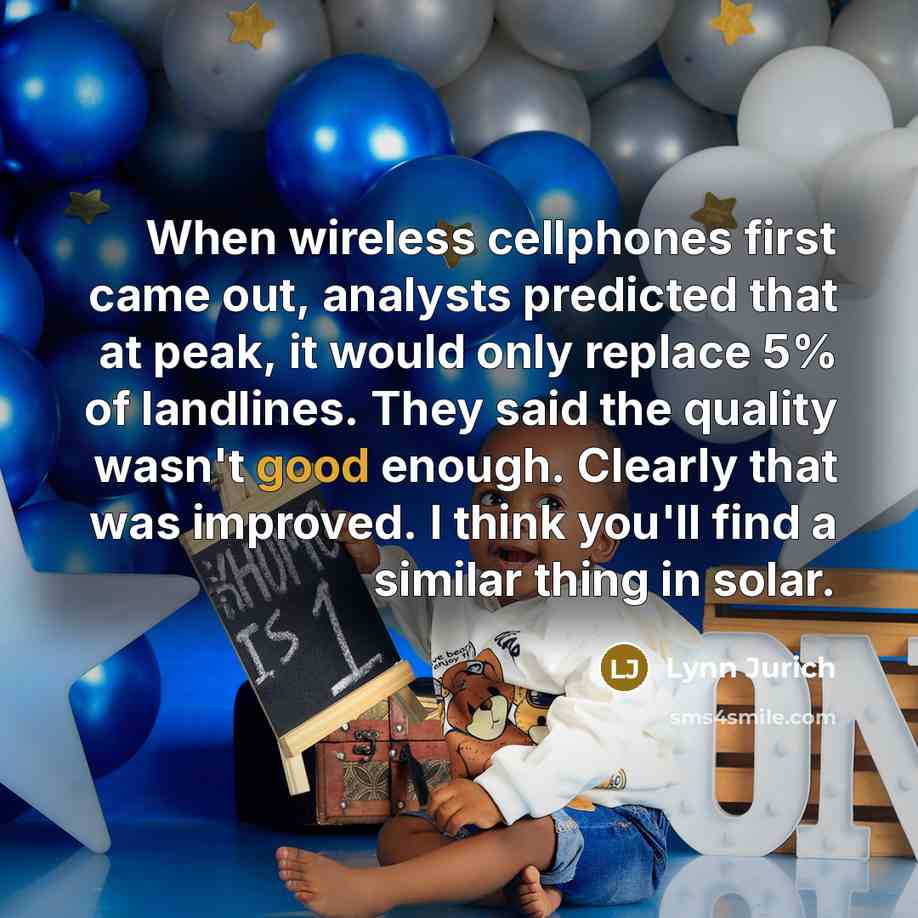 “When wireless cellphones first came out, analysts predicted that at peak, it would only replace 5% of landlines. They said the quality wasn't good enough. Clearly that was improved. I think you'll find a similar thing in solar.” quote by Lynn Jurich