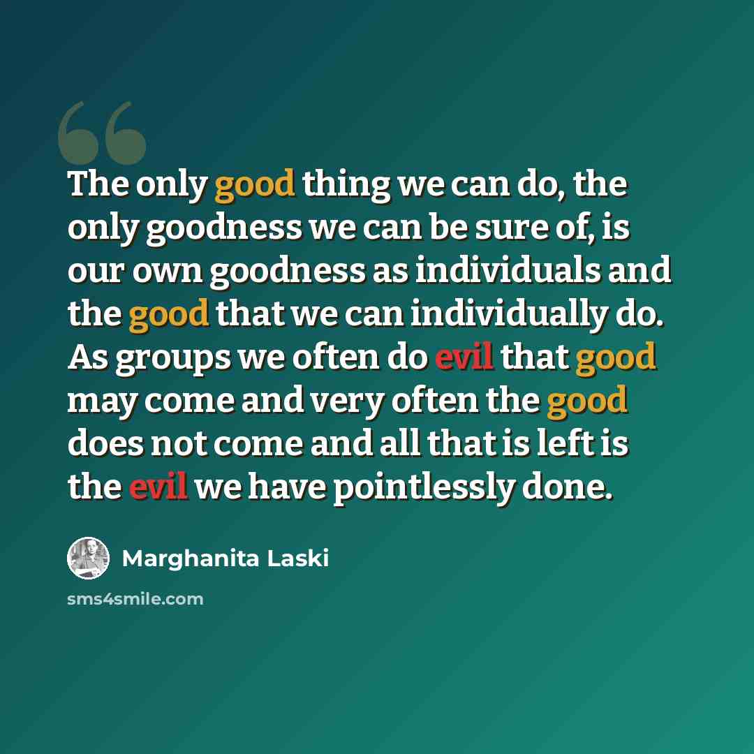 “The only good thing we can do, the only goodness we can be sure of, is our own goodness as individuals and the good that we can individually do. As groups we often do evil that good may come and very often the good does not come and all that is left is the evil we have pointlessly done.” quote by Marghanita Laski