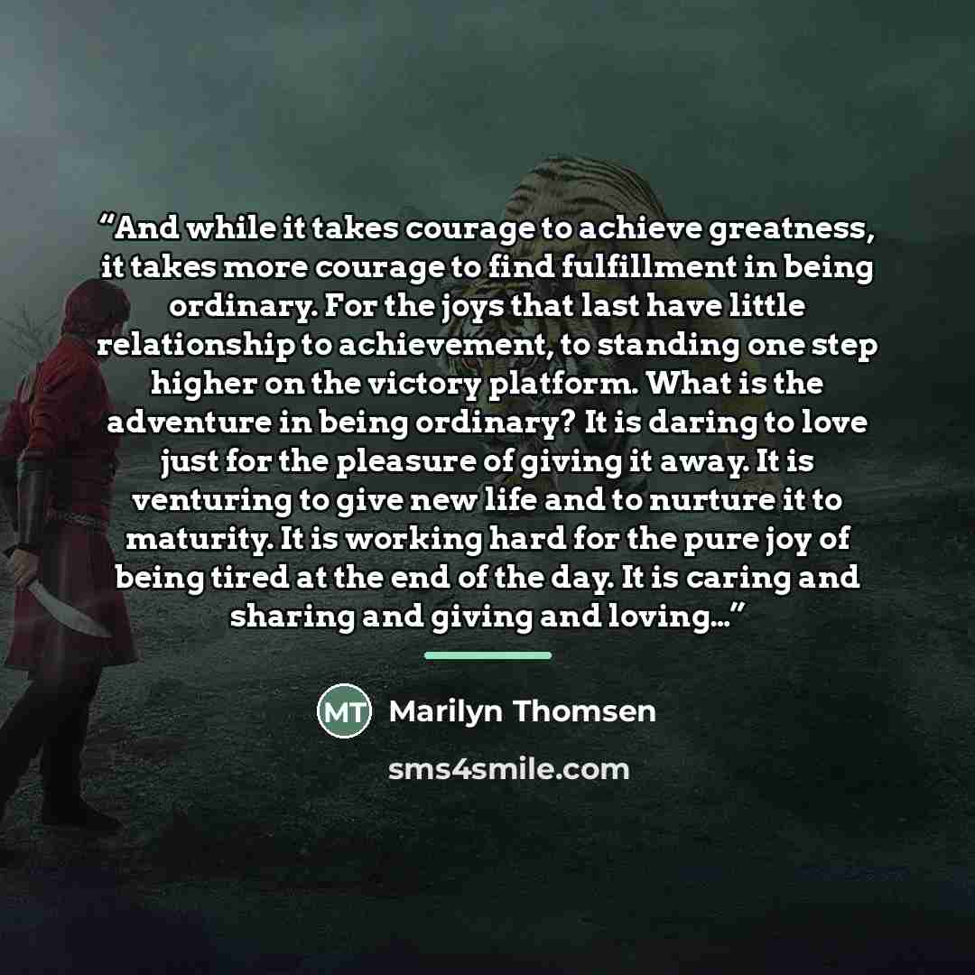 “And while it takes courage to achieve greatness, it takes more courage to find fulfillment in being ordinary. For the joys that last have little relationship to achievement, to standing one step higher on the victory platform. What is the adventure in being ordinary? It is daring to love just for…” quote by Marilyn Thomsen