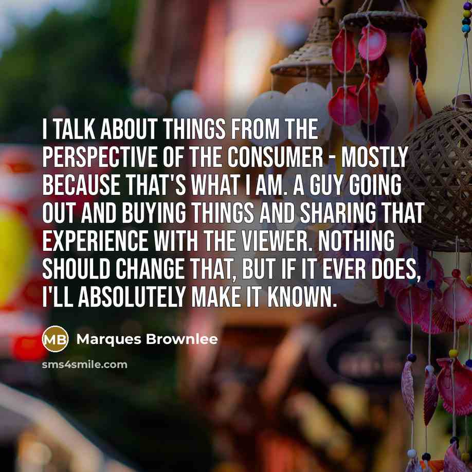“I talk about things from the perspective of the consumer - mostly because that's what I am. A guy going out and buying things and sharing that experience with the viewer. Nothing should change that, but if it ever does, I'll absolutely make it known.” quote by Marques Brownlee