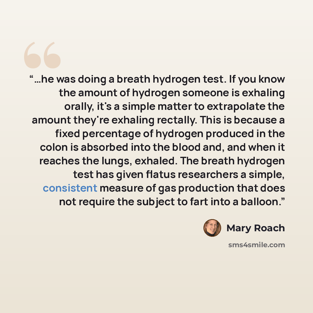 “…he was doing a breath hydrogen test. If you know the amount of hydrogen someone is exhaling orally, it's a simple matter to extrapolate the amount they're exhaling rectally. This is because a fixed percentage of hydrogen produced in the colon is absorbed into the blood and, and when it reaches…” quote by Mary Roach