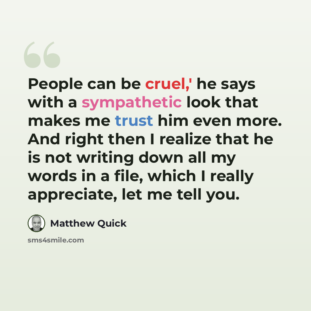 “People can be cruel,' he says with a sympathetic look that makes me trust him even more. And right then I realize that he is not writing down all my words in a file, which I really appreciate, let me tell you.” quote by Matthew Quick