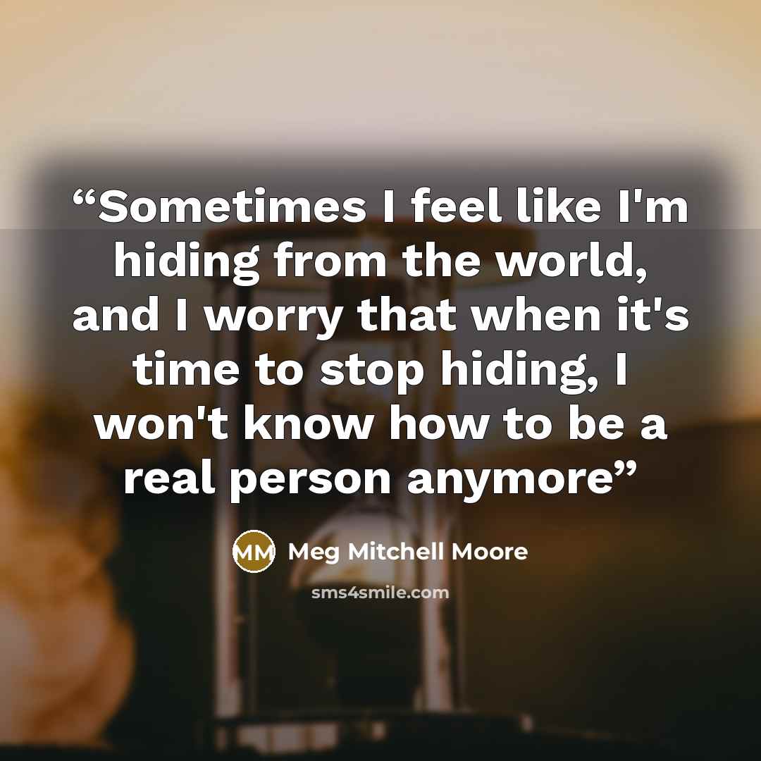 “Sometimes I feel like I'm hiding from the world, and I worry that when it's time to stop hiding, I won't know how to be a real person anymore” quote by Meg Mitchell Moore