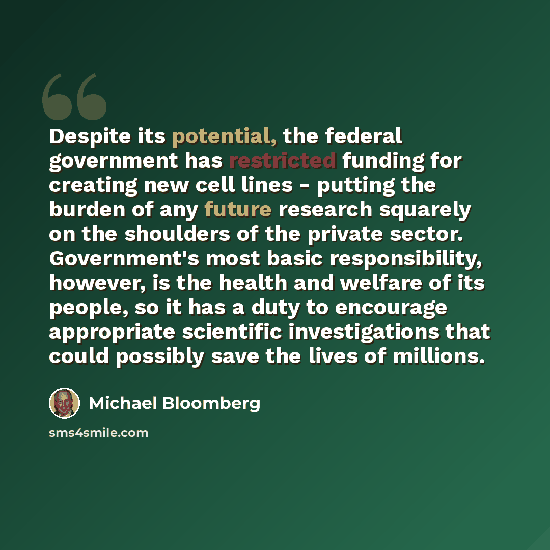 “Despite its potential, the federal government has restricted funding for creating new cell lines - putting the burden of any future research squarely on the shoulders of the private sector. Government's most basic responsibility, however, is the health and welfare of its people, so it has a duty…” quote by Michael Bloomberg