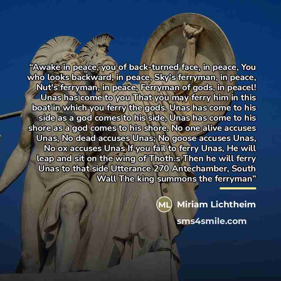 “Awake in peace, you of back-turned face, in peace, You who looks backward, in peace, Sky's ferryman, in peace, Nut's ferryman, in peace, Ferryman of gods, in peacel! Unas has come to you That you may ferry him in this boat in which you ferry the gods. Unas has come to his side as a god comes to…” quote by Miriam Lichtheim
