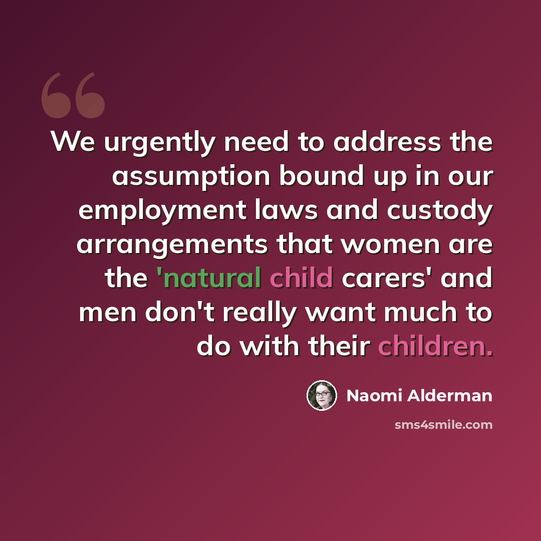 “We urgently need to address the assumption bound up in our employment laws and custody arrangements that women are the 'natural child carers' and men don't really want much to do with their children.” quote by Naomi Alderman
