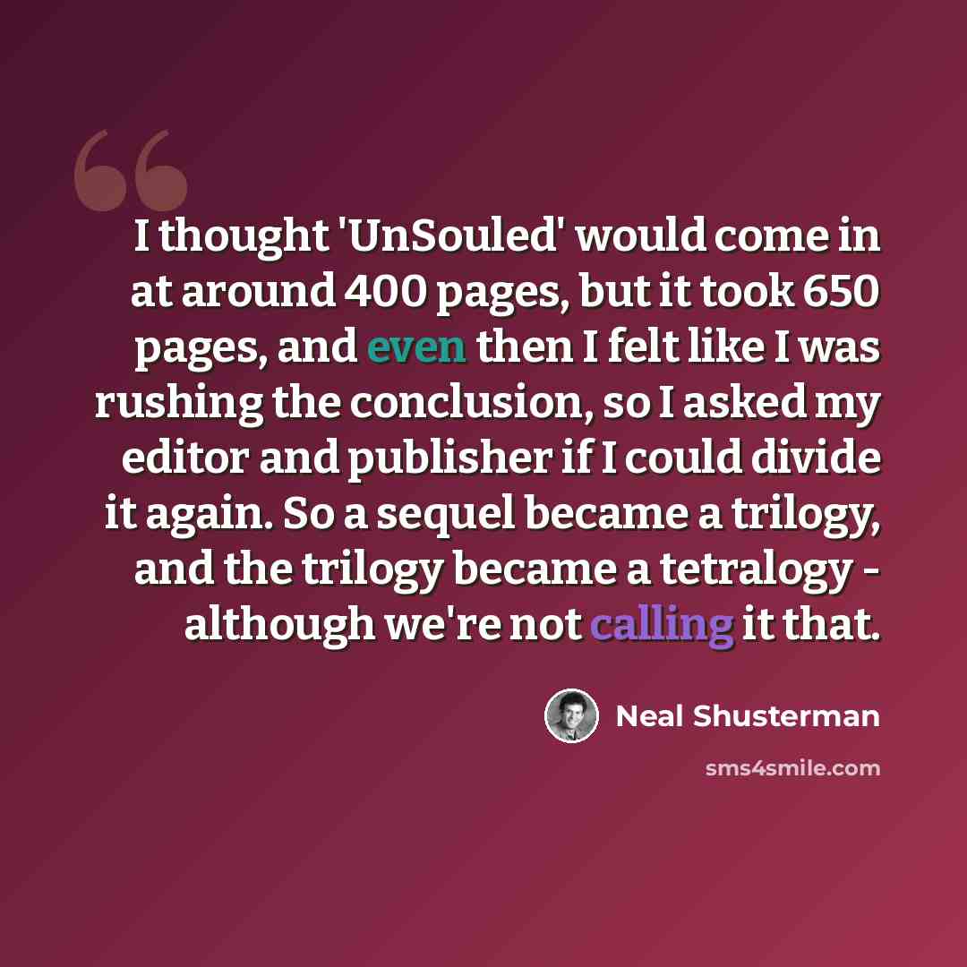 “I thought 'UnSouled' would come in at around 400 pages, but it took 650 pages, and even then I felt like I was rushing the conclusion, so I asked my editor and publisher if I could divide it again. So a sequel became a trilogy, and the trilogy became a tetralogy - although we're not calling it that.” quote by Neal Shusterman