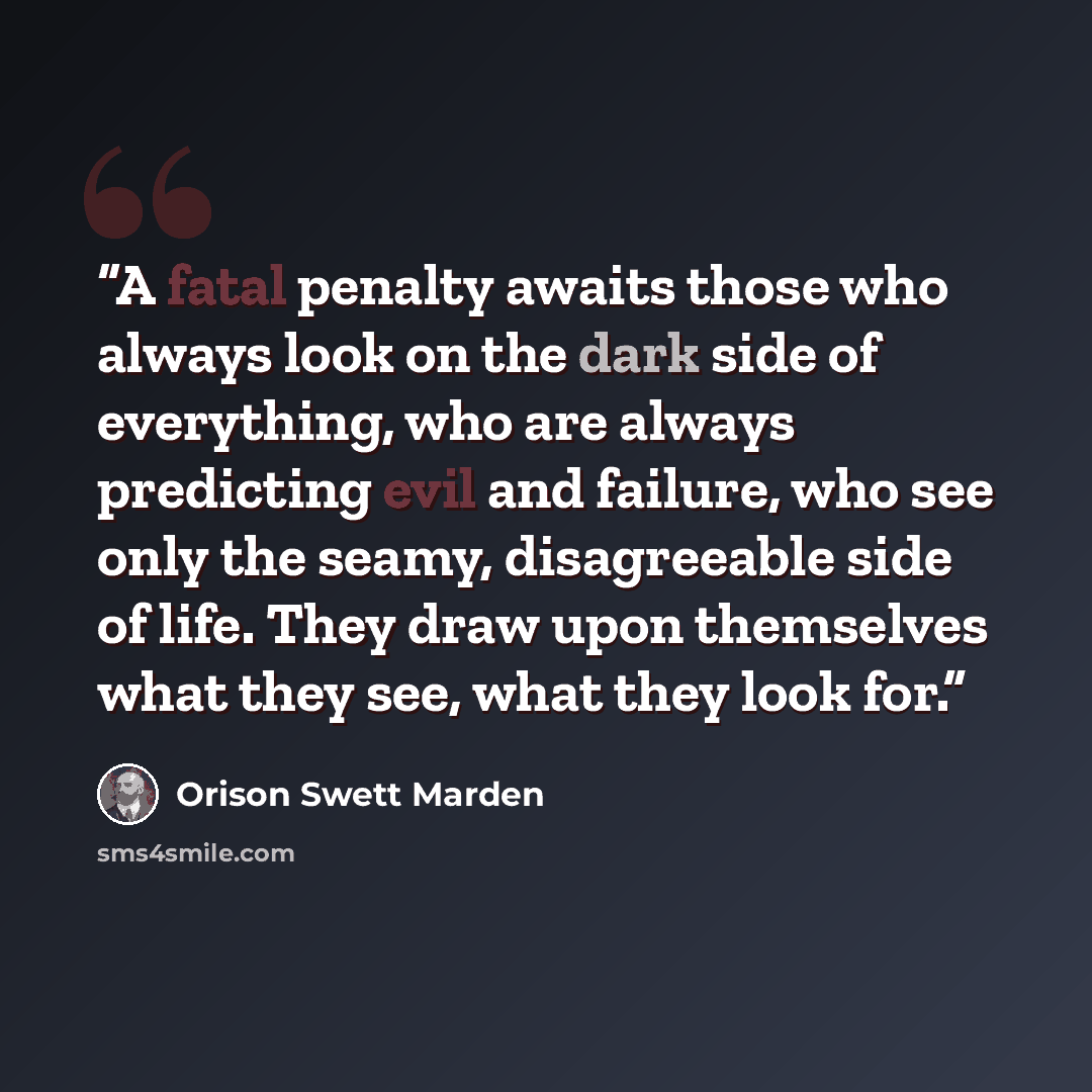 “A fatal penalty awaits those who always look on the dark side of everything, who are always predicting evil and failure, who see only the seamy, disagreeable side of life. They draw upon themselves what they see, what they look for.” quote by Orison Swett Marden