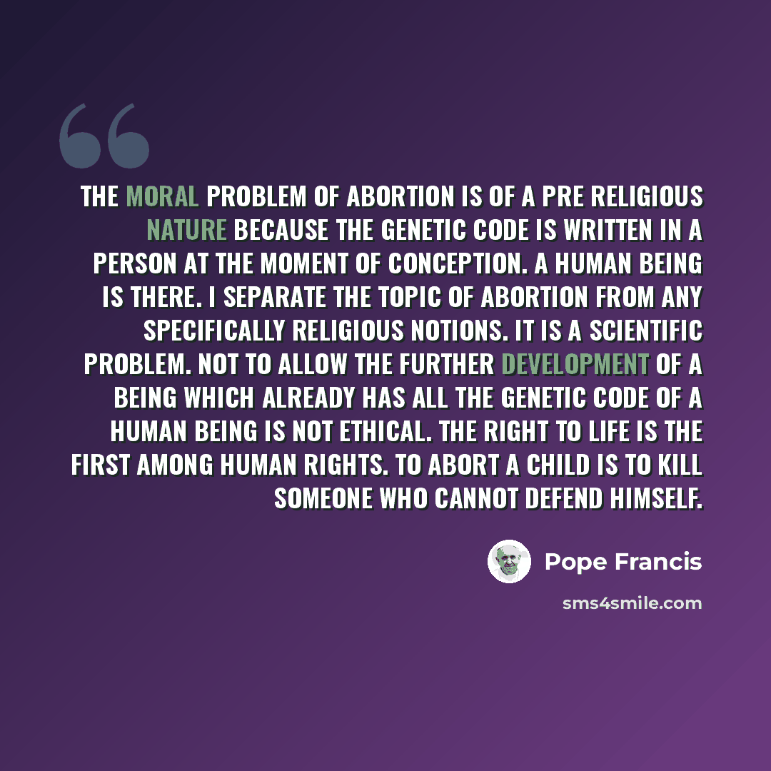 “The moral problem of abortion is of a pre religious nature because the genetic code is written in a person at the moment of conception. A human being is there. I separate the topic of abortion from any specifically religious notions. It is a scientific problem. Not to allow the further development…” quote by Pope Francis