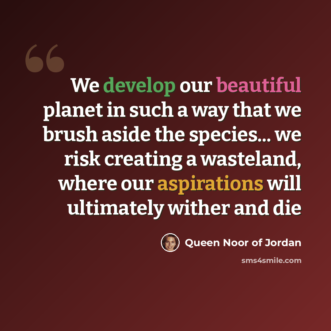 “We develop our beautiful planet in such a way that we brush aside the species... we risk creating a wasteland, where our aspirations will ultimately wither and die” quote by Queen Noor of Jordan