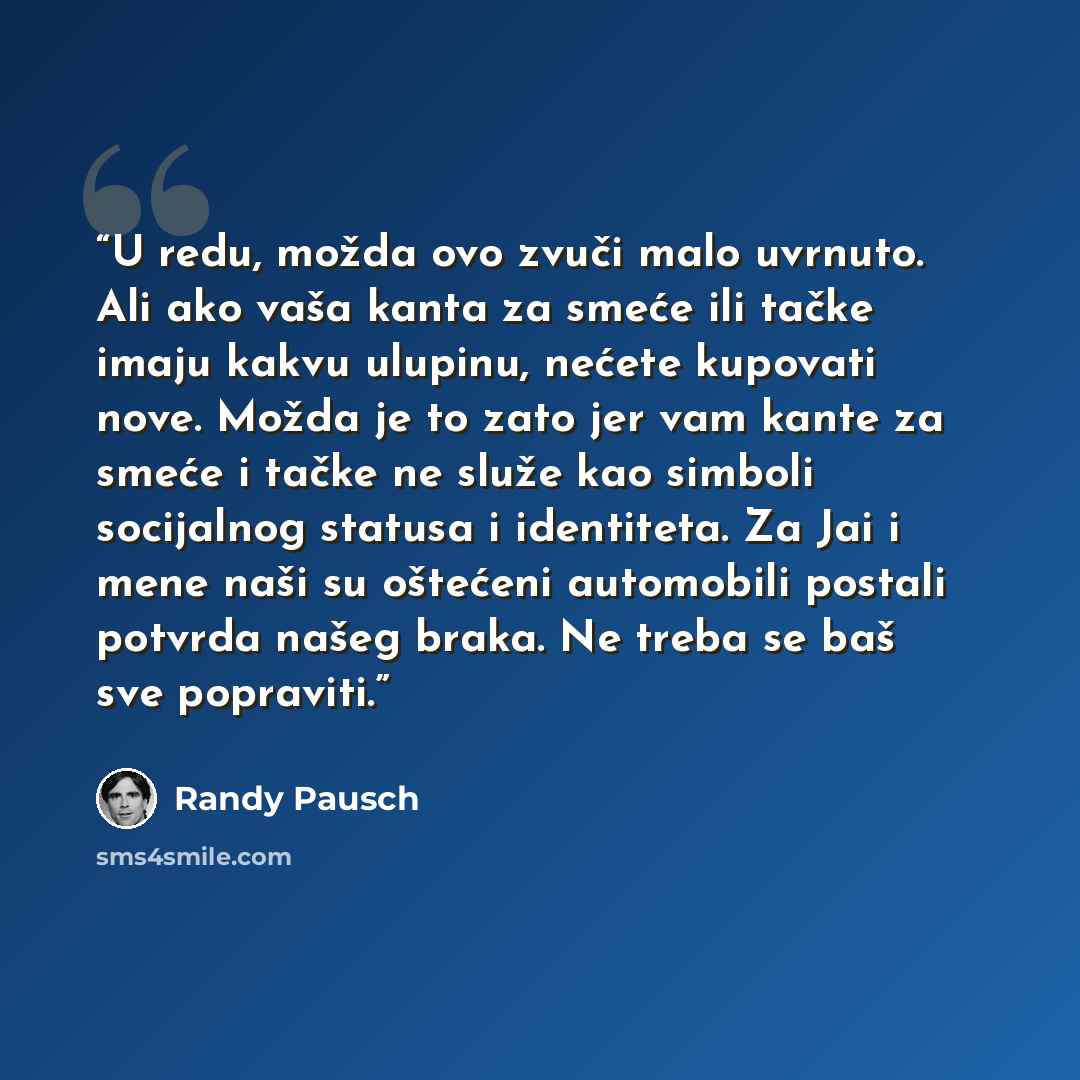 “U redu, možda ovo zvuči malo uvrnuto. Ali ako vaša kanta za smeće ili tačke imaju kakvu ulupinu, nećete kupovati nove. Možda je to zato jer vam kante za smeće i tačke ne služe kao simboli socijalnog statusa i identiteta. Za Jai i mene naši su oštećeni automobili postali potvrda našeg braka. Ne…” quote by Randy Pausch