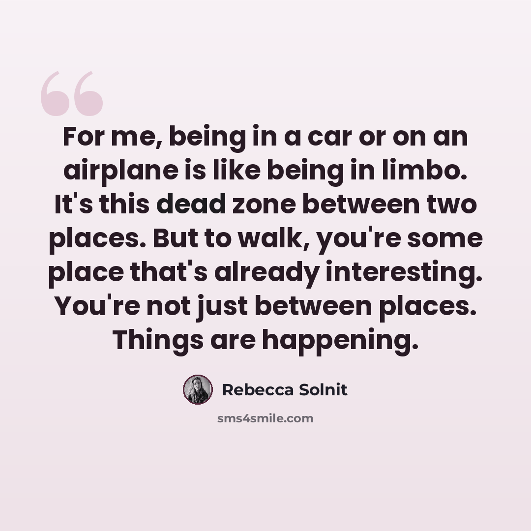 “For me, being in a car or on an airplane is like being in limbo. It's this dead zone between two places. But to walk, you're some place that's already interesting. You're not just between places. Things are happening.” quote by Rebecca Solnit