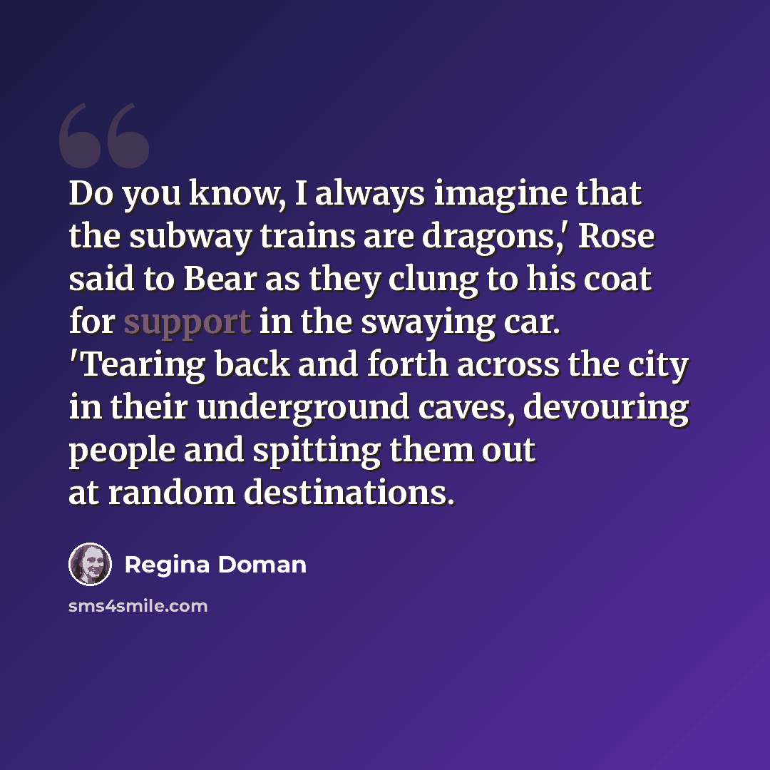 “Do you know, I always imagine that the subway trains are dragons,' Rose said to Bear as they clung to his coat for support in the swaying car. 'Tearing back and forth across the city in their underground caves, devouring people and spitting them out at random destinations.” quote by Regina Doman