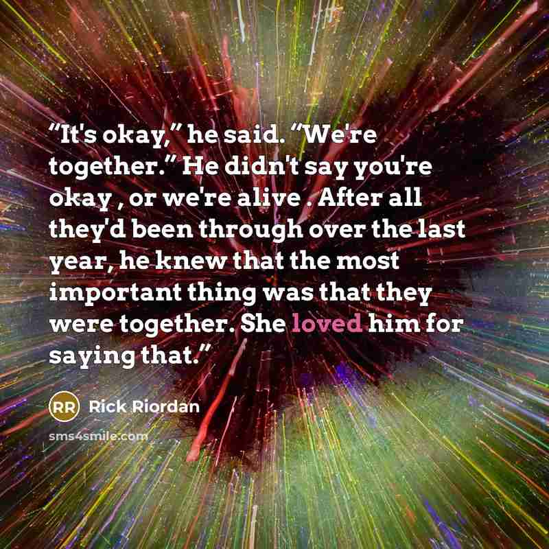 “It's okay,” he said. “We're together.” He didn't say you're okay , or we're alive . After all they'd been through over the last year, he knew that the most important thing was that they were together. She loved him for saying that.” quote by Rick Riordan