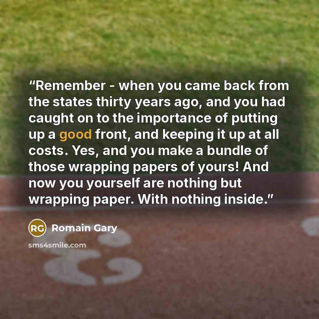“Remember - when you came back from the states thirty years ago, and you had caught on to the importance of putting up a good front, and keeping it up at all costs. Yes, and you make a bundle of those wrapping papers of yours! And now you yourself are nothing but wrapping paper. With nothing inside.” quote by Romain Gary