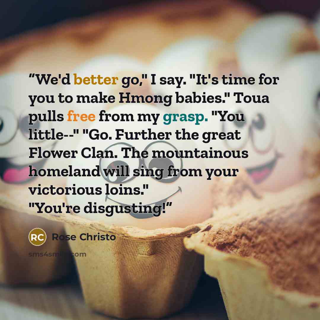 “We'd better go," I say. "It's time for you to make Hmong babies." Toua pulls free from my grasp. "You little--" "Go. Further the great Flower Clan. The mountainous homeland will sing from your victorious loins." "You're disgusting!” quote by Rose Christo