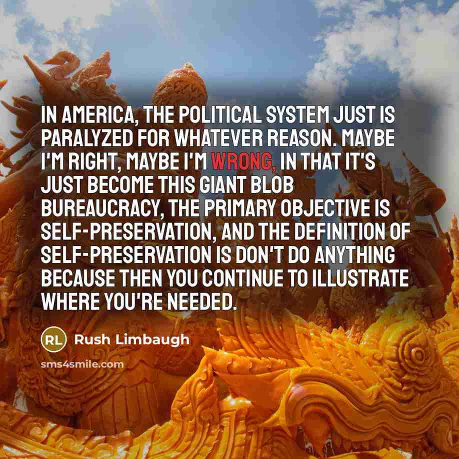 “In America, the political system just is paralyzed for whatever reason. Maybe I'm right, maybe I'm wrong, in that it's just become this giant blob bureaucracy, the primary objective is self-preservation, and the definition of self-preservation is don't do anything because then you continue to…” quote by Rush Limbaugh
