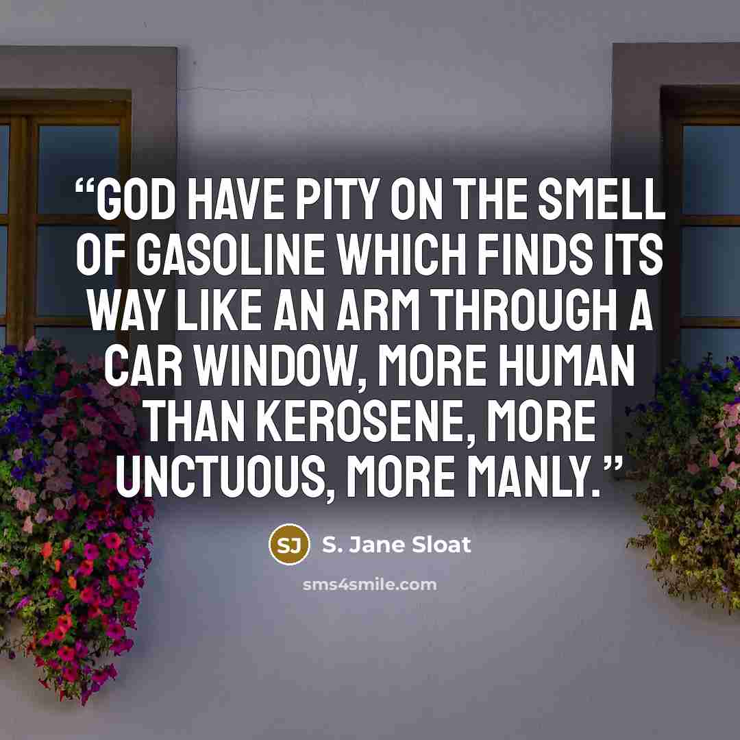 “God have pity on the smell of gasoline which finds its way like an arm through a car window, more human than kerosene, more unctuous, more manly.” quote by S. Jane Sloat