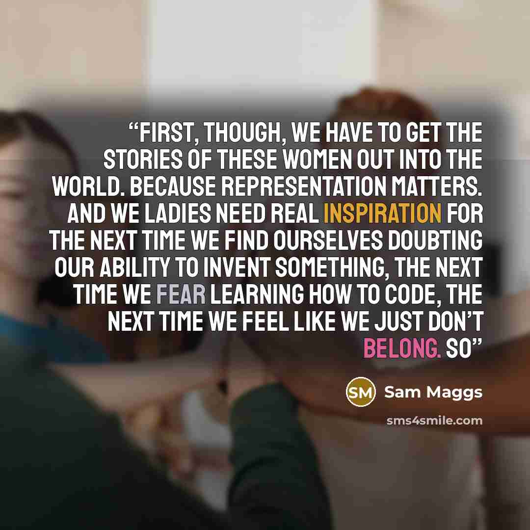 “First, though, we have to get the stories of these women out into the world. Because representation matters. And we ladies need real inspiration for the next time we find ourselves doubting our ability to invent something, the next time we fear learning how to code, the next time we feel like we…” quote by Sam Maggs