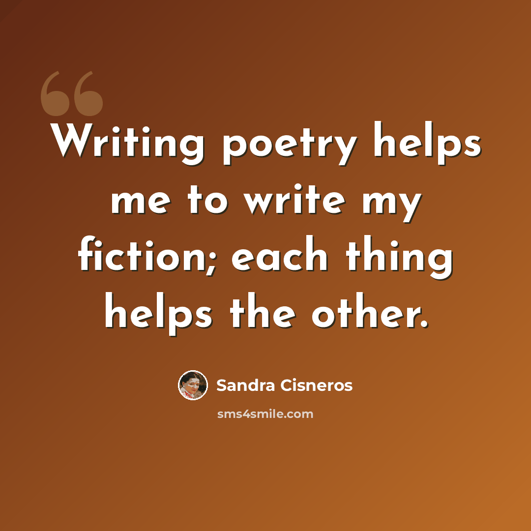 “Writing poetry helps me to write my fiction; each thing helps the other.” quote by Sandra Cisneros