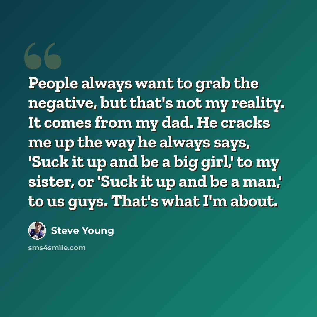 “People always want to grab the negative, but that's not my reality. It comes from my dad. He cracks me up the way he always says, 'Suck it up and be a big girl,' to my sister, or 'Suck it up and be a man,' to us guys. That's what I'm about.” quote by Steve Young