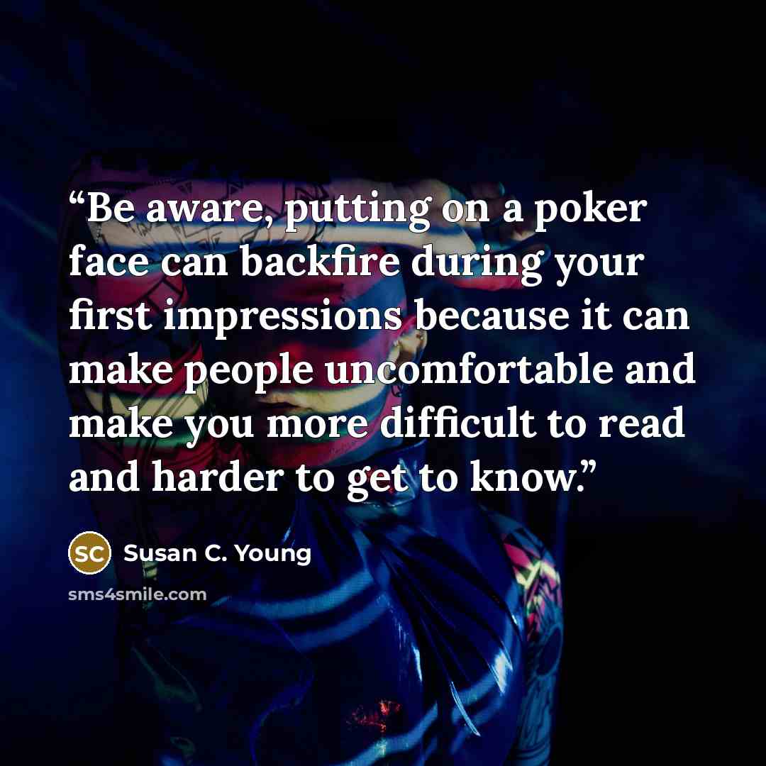 “Be aware, putting on a poker face can backfire during your first impressions because it can make people uncomfortable and make you more difficult to read and harder to get to know.” quote by Susan C. Young
