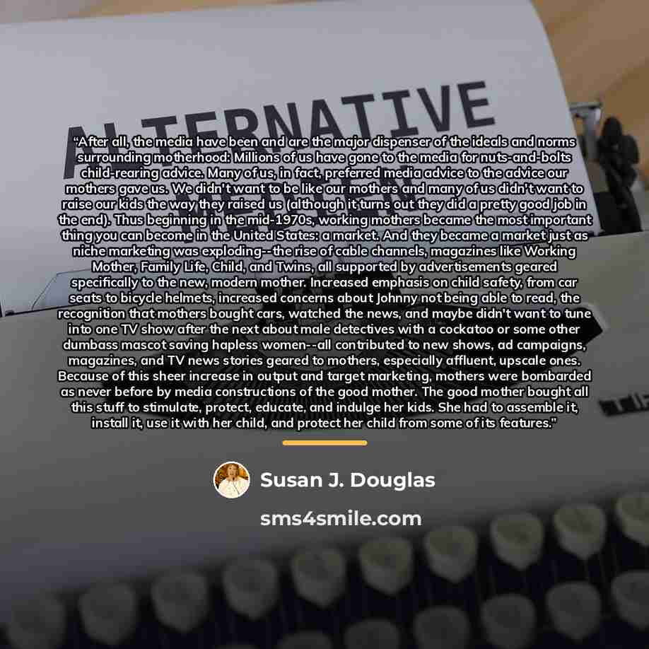 “After all, the media have been and are the major dispenser of the ideals and norms surrounding motherhood: Millions of us have gone to the media for nuts-and-bolts child-rearing advice. Many of us, in fact, preferred media advice to the advice our mothers gave us. We didn't want to be like our…” quote by Susan J. Douglas