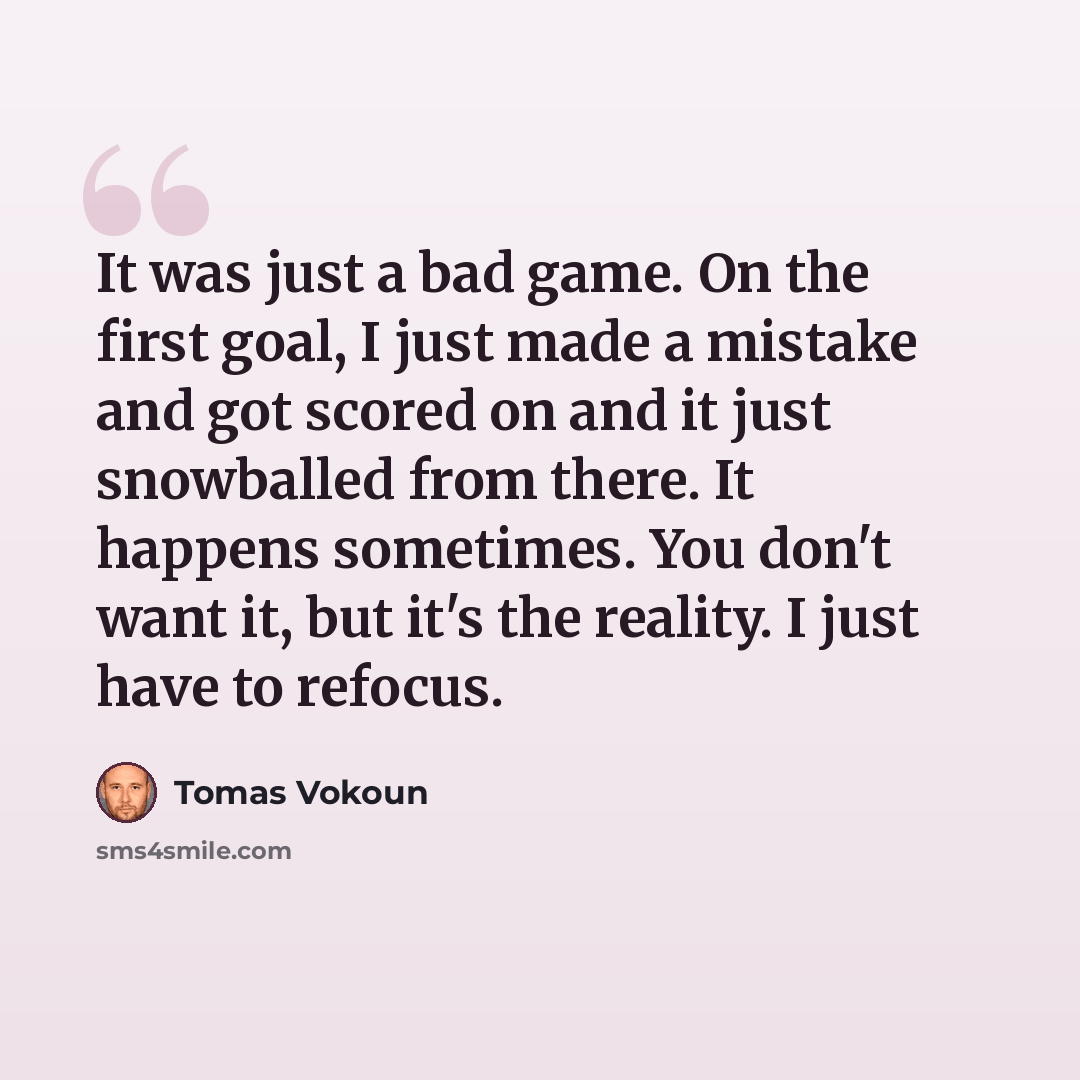 “It was just a bad game. On the first goal, I just made a mistake and got scored on and it just snowballed from there. It happens sometimes. You don't want it, but it's the reality. I just have to refocus.” quote by Tomas Vokoun