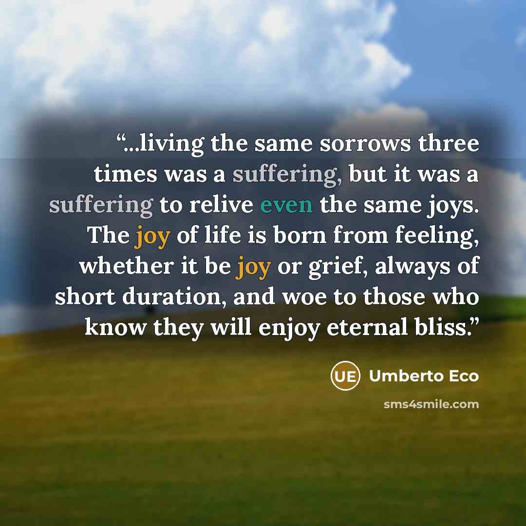 “...living the same sorrows three times was a suffering, but it was a suffering to relive even the same joys. The joy of life is born from feeling, whether it be joy or grief, always of short duration, and woe to those who know they will enjoy eternal bliss.” quote by Umberto Eco