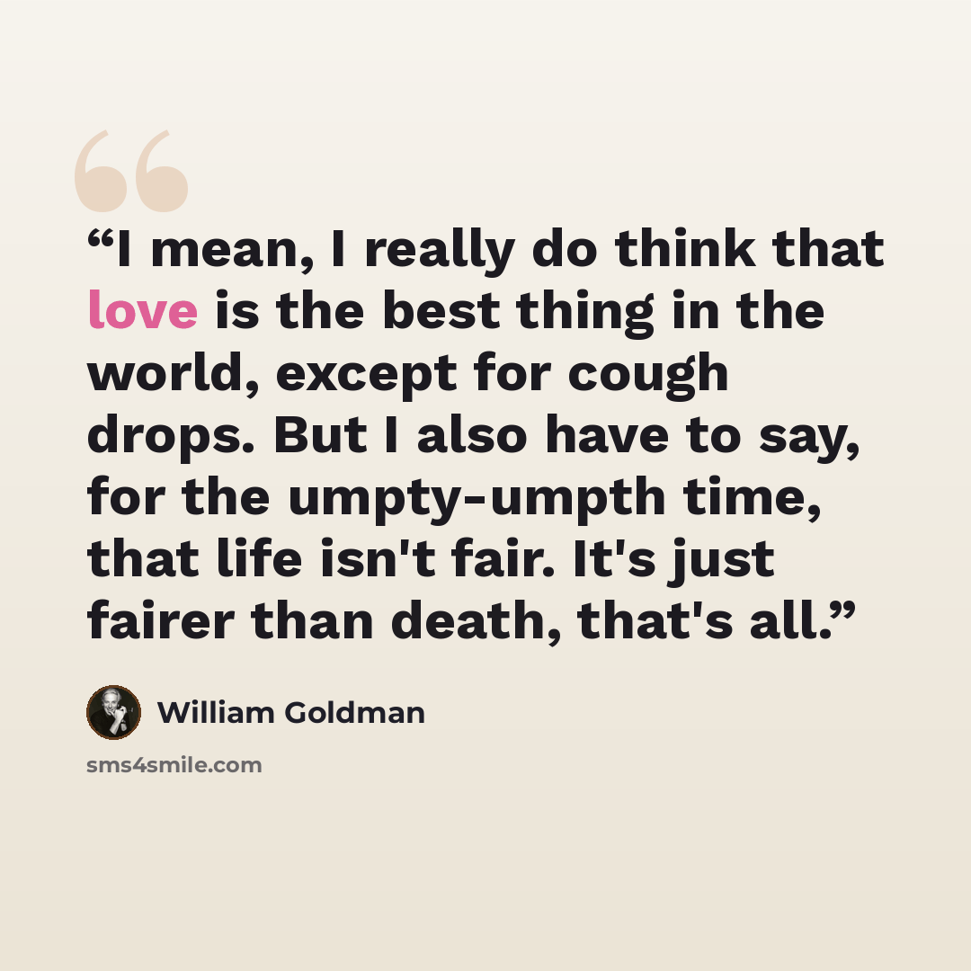“I mean, I really do think that love is the best thing in the world, except for cough drops. But I also have to say, for the umpty-umpth time, that life isn't fair. It's just fairer than death, that's all.” quote by William Goldman