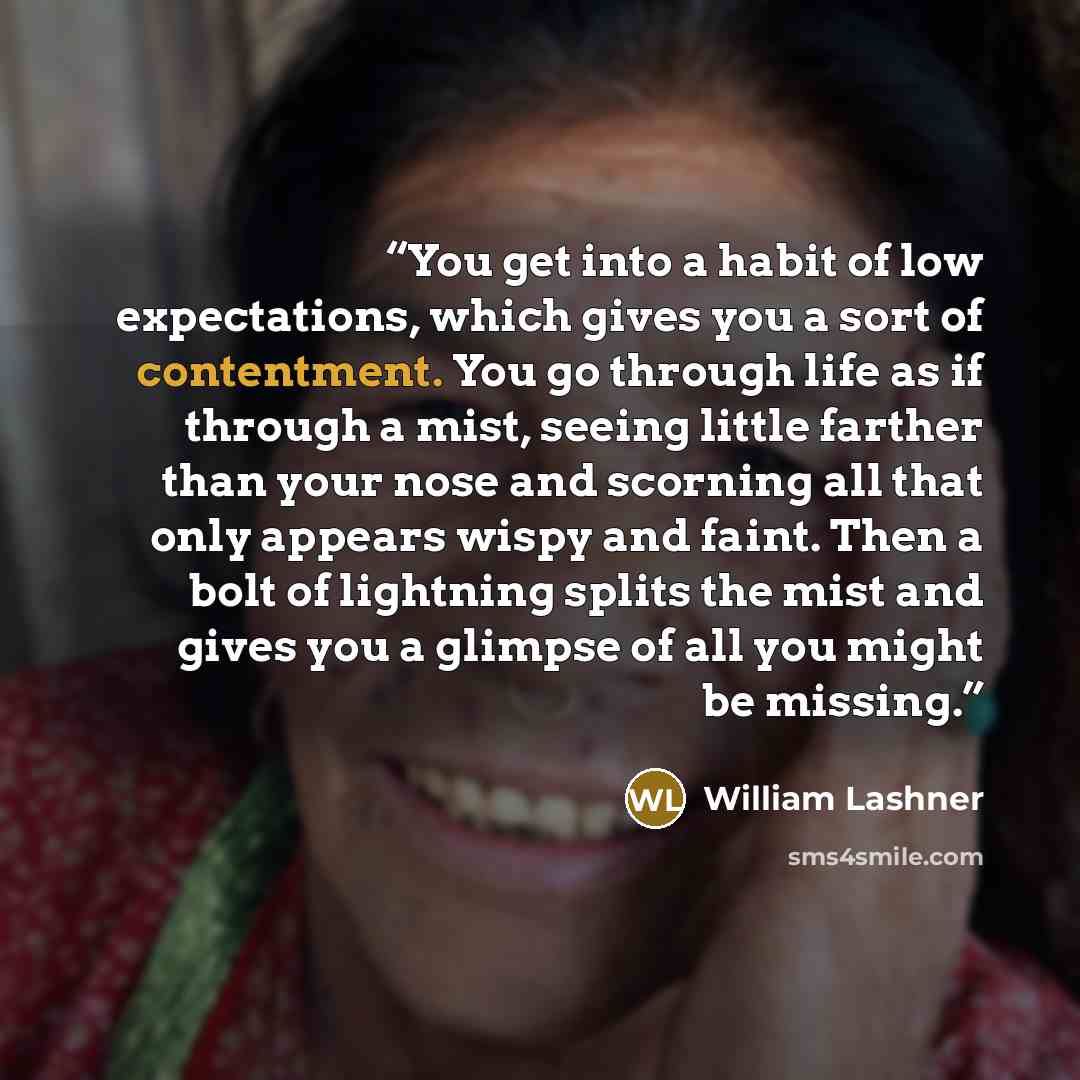 “You get into a habit of low expectations, which gives you a sort of contentment. You go through life as if through a mist, seeing little farther than your nose and scorning all that only appears wispy and faint. Then a bolt of lightning splits the mist and gives you a glimpse of all you might be…” quote by William Lashner