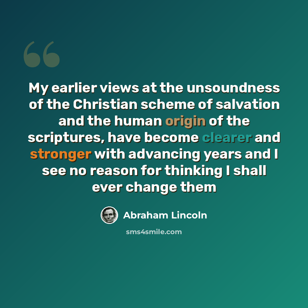 “My earlier views at the unsoundness of the Christian scheme of salvation and the human origin of the scriptures, have become clearer and stronger with advancing years and I see no reason for thinking I shall ever change them” quote by Abraham Lincoln