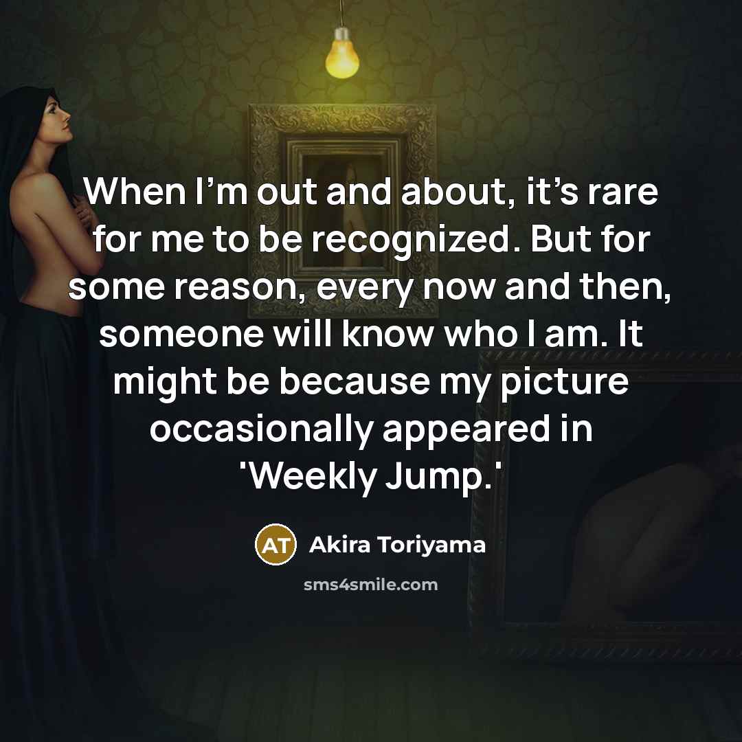 “When I'm out and about, it's rare for me to be recognized. But for some reason, every now and then, someone will know who I am. It might be because my picture occasionally appeared in 'Weekly Jump.'” quote by Akira Toriyama
