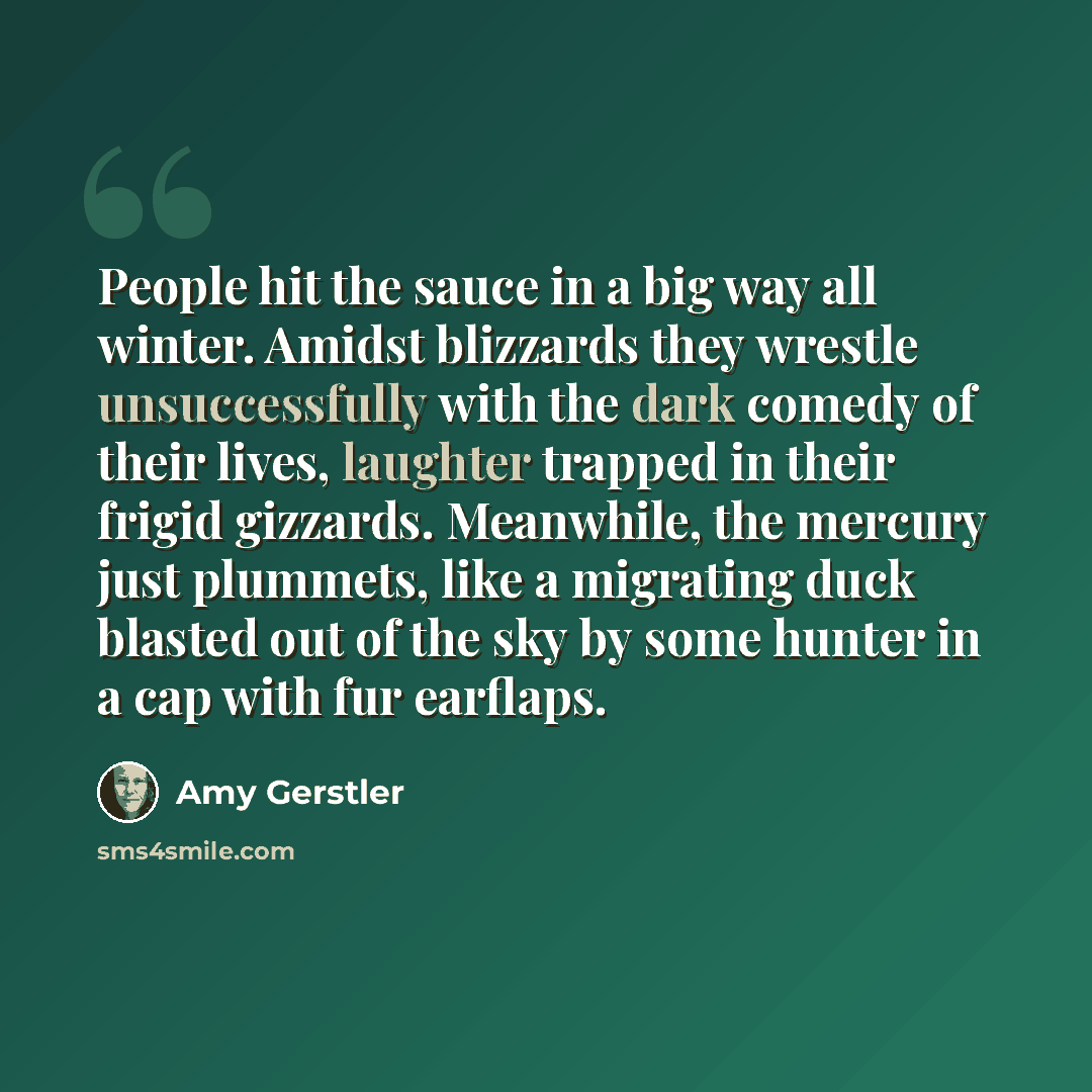 “People hit the sauce in a big way all winter. Amidst blizzards they wrestle unsuccessfully with the dark comedy of their lives, laughter trapped in their frigid gizzards. Meanwhile, the mercury just plummets, like a migrating duck blasted out of the sky by some hunter in a cap with fur earflaps.” quote by Amy Gerstler