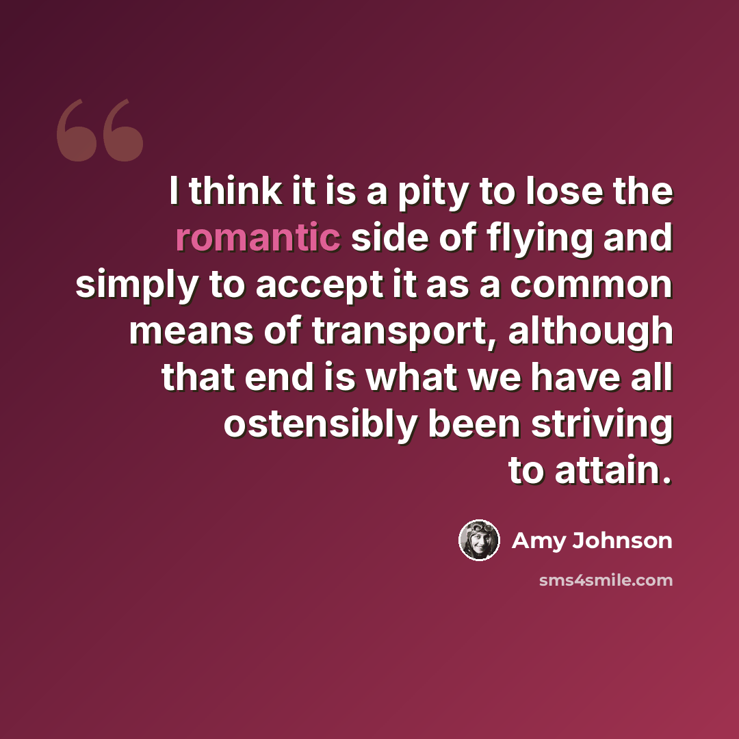 “I think it is a pity to lose the romantic side of flying and simply to accept it as a common means of transport, although that end is what we have all ostensibly been striving to attain.” quote by Amy Johnson