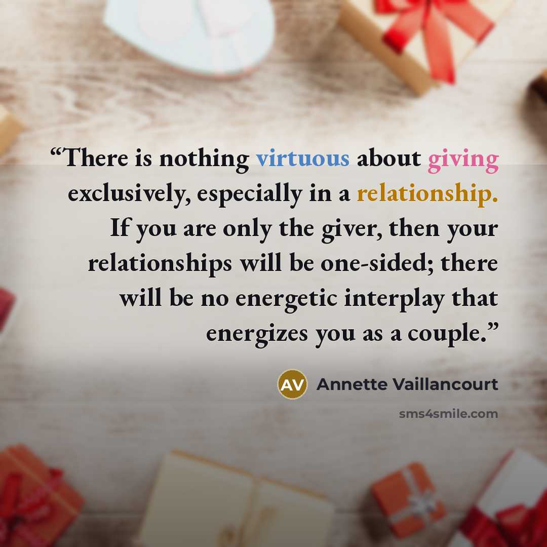 “There is nothing virtuous about giving exclusively, especially in a relationship. If you are only the giver, then your relationships will be one-sided; there will be no energetic interplay that energizes you as a couple.” quote by Annette Vaillancourt