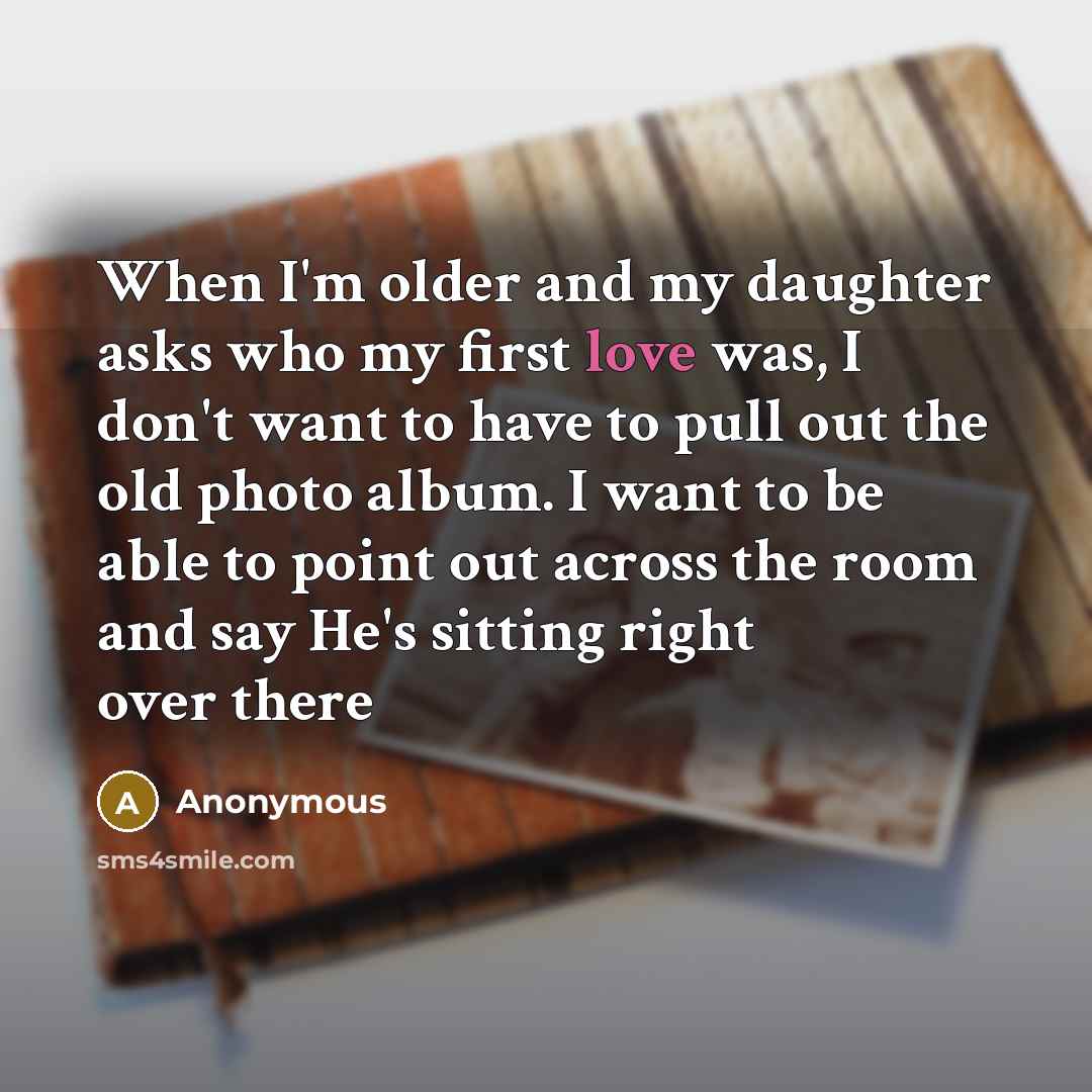 “When I'm older and my daughter asks who my first love was, I don't want to have to pull out the old photo album. I want to be able to point out across the room and say He's sitting right over there” quote by Anonymous