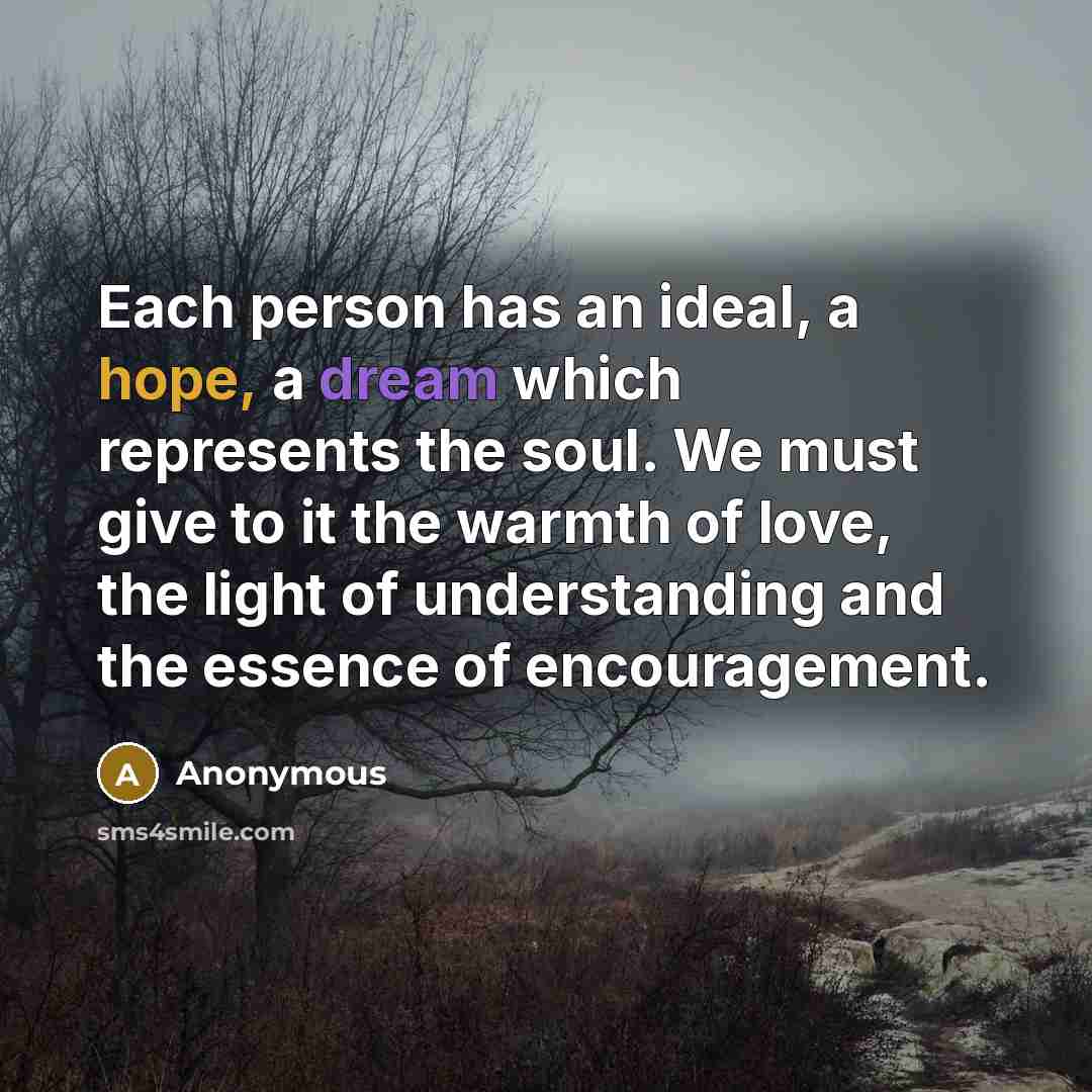 “Each person has an ideal, a hope, a dream which represents the soul. We must give to it the warmth of love, the light of understanding and the essence of encouragement.” quote by Anonymous