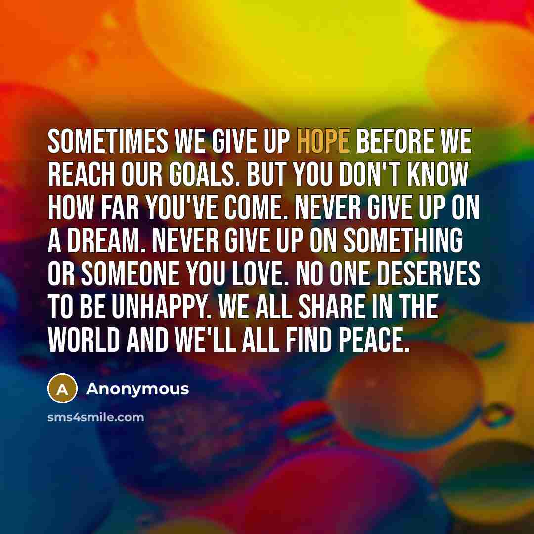 “Sometimes we give up hope before we reach our goals. But you don't know how far you've come. Never give up on a dream. Never give up on something or someone you love. No one deserves to be unhappy. We all share in the world and we'll all find peace.” quote by Anonymous