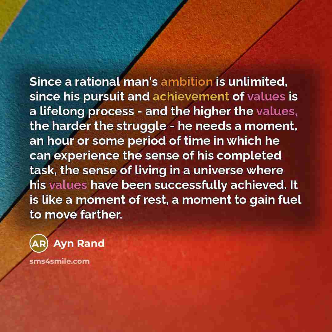 “Since a rational man's ambition is unlimited, since his pursuit and achievement of values is a lifelong process - and the higher the values, the harder the struggle - he needs a moment, an hour or some period of time in which he can experience the sense of his completed task, the sense of living…” quote by Ayn Rand