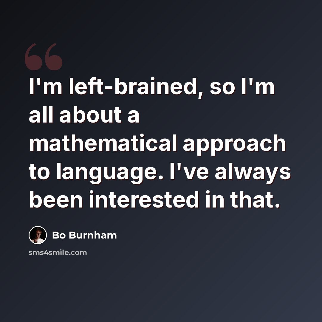 “I'm left-brained, so I'm all about a mathematical approach to language. I've always been interested in that.” quote by Bo Burnham