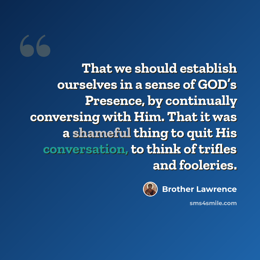 “That we should establish ourselves in a sense of GOD’s Presence, by continually conversing with Him. That it was a shameful thing to quit His conversation, to think of trifles and fooleries.” quote by Brother Lawrence
