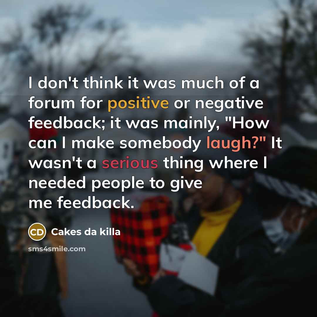 “I don't think it was much of a forum for positive or negative feedback; it was mainly, "How can I make somebody laugh?" It wasn't a serious thing where I needed people to give me feedback.” quote by Cakes da killa