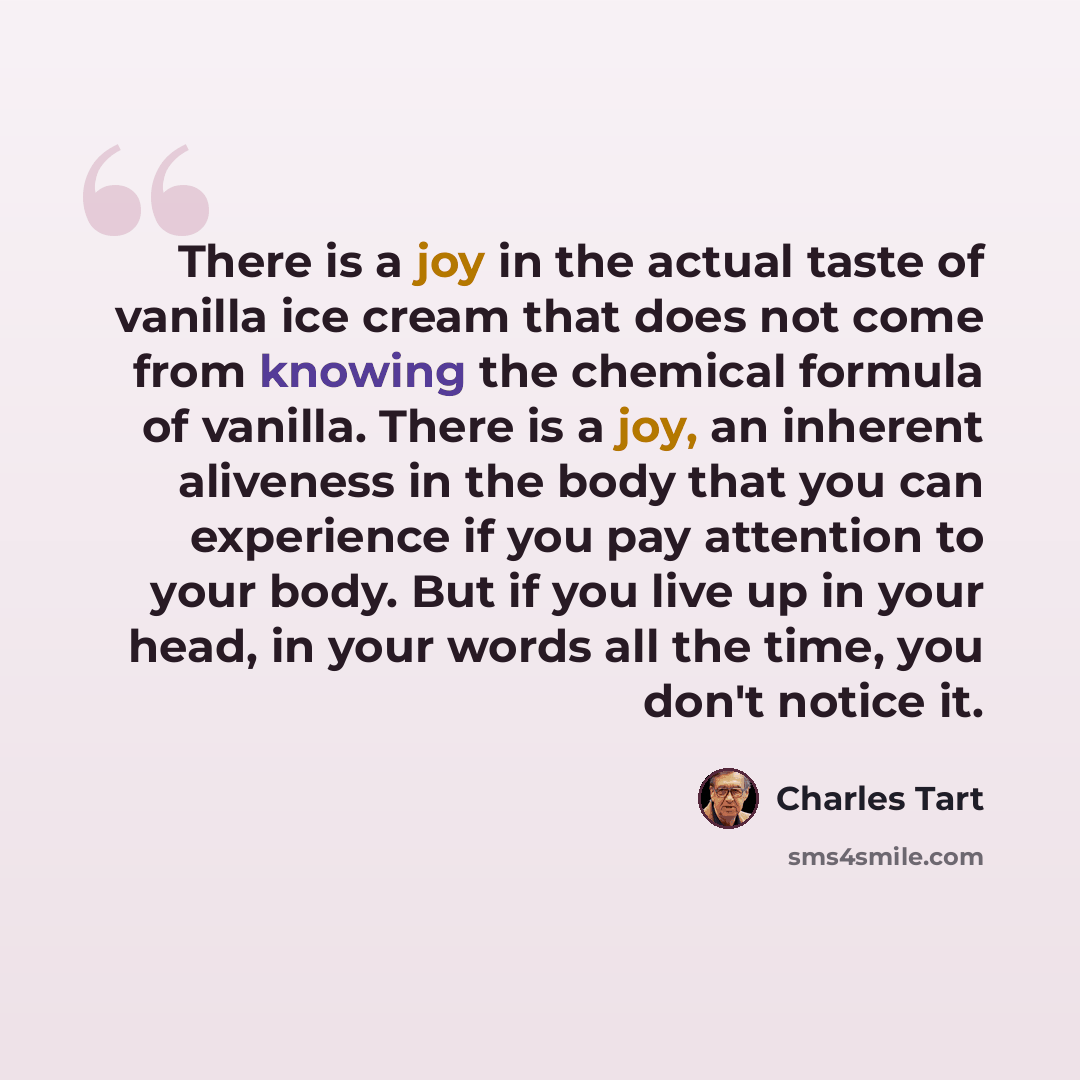 “There is a joy in the actual taste of vanilla ice cream that does not come from knowing the chemical formula of vanilla. There is a joy, an inherent aliveness in the body that you can experience if you pay attention to your body. But if you live up in your head, in your words all the time, you…” quote by Charles Tart