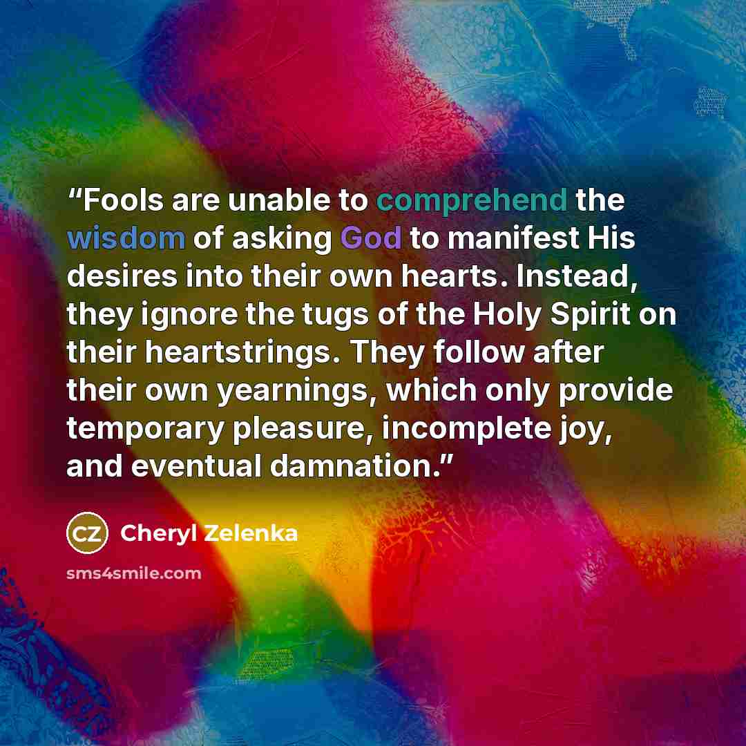 “Fools are unable to comprehend the wisdom of asking God to manifest His desires into their own hearts. Instead, they ignore the tugs of the Holy Spirit on their heartstrings. They follow after their own yearnings, which only provide temporary pleasure, incomplete joy, and eventual damnation.” quote by Cheryl Zelenka