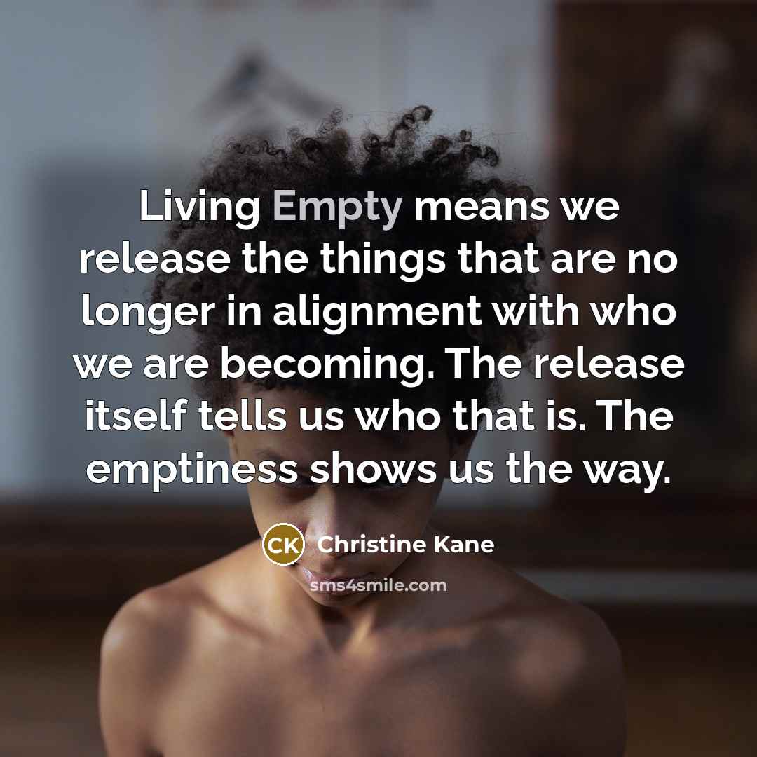 “Living Empty means we release the things that are no longer in alignment with who we are becoming. The release itself tells us who that is. The emptiness shows us the way.” quote by Christine Kane