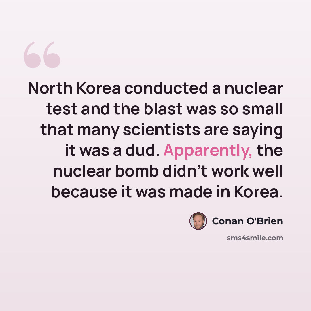 “North Korea conducted a nuclear test and the blast was so small that many scientists are saying it was a dud. Apparently, the nuclear bomb didn't work well because it was made in Korea.” quote by Conan O'Brien