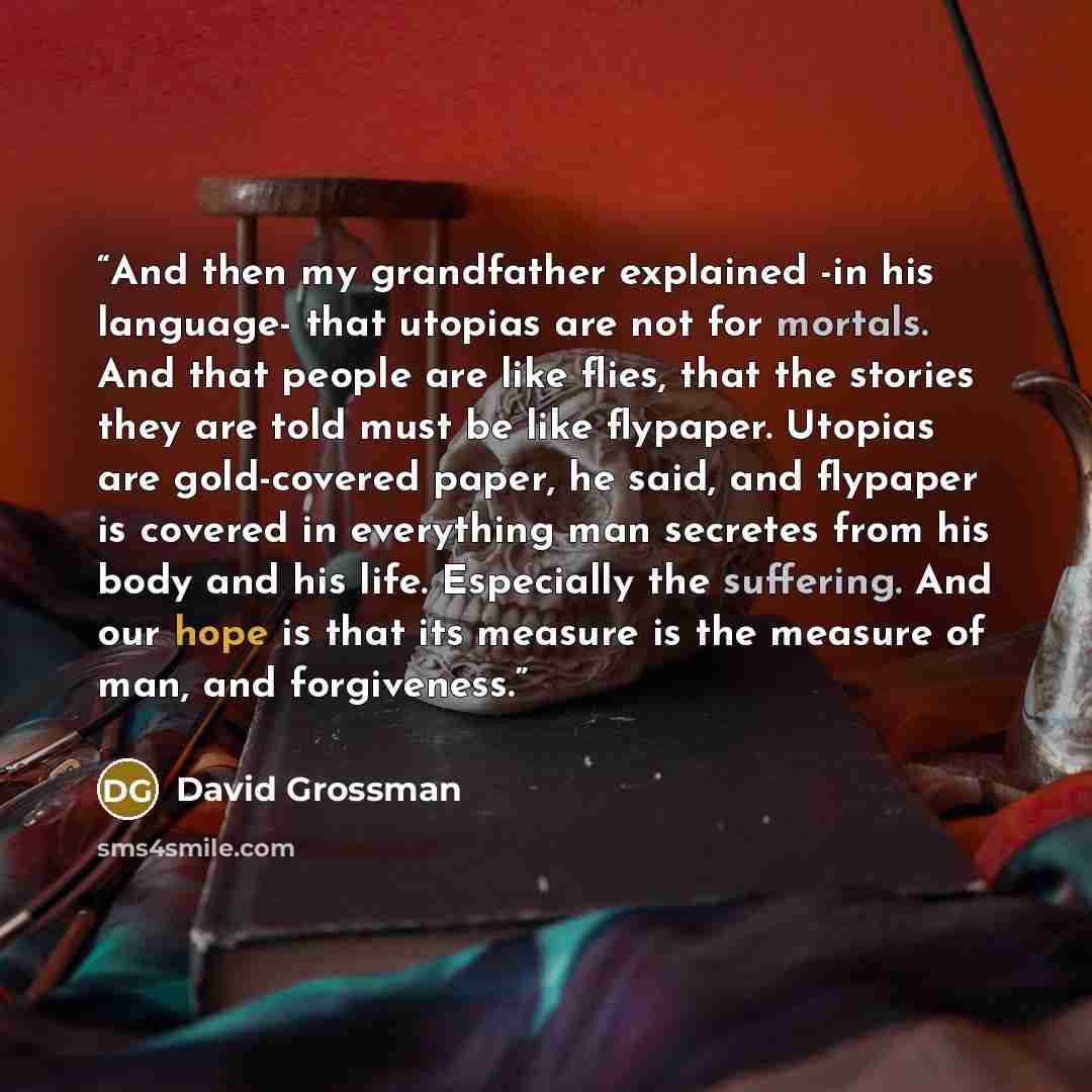 “And then my grandfather explained -in his language- that utopias are not for mortals. And that people are like flies, that the stories they are told must be like flypaper. Utopias are gold-covered paper, he said, and flypaper is covered in everything man secretes from his body and his life…” quote by David Grossman