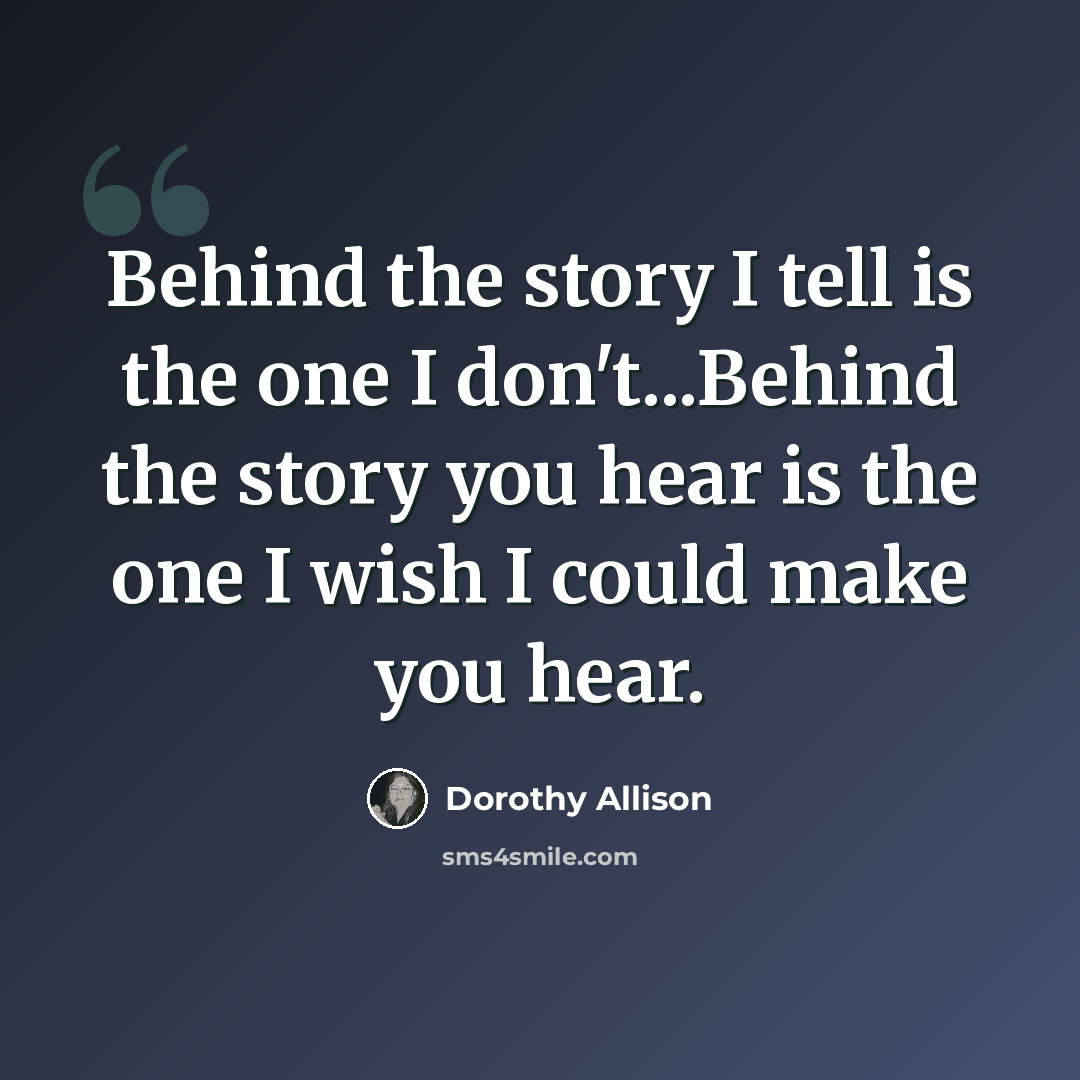 “Behind the story I tell is the one I don't...Behind the story you hear is the one I wish I could make you hear.” quote by Dorothy Allison