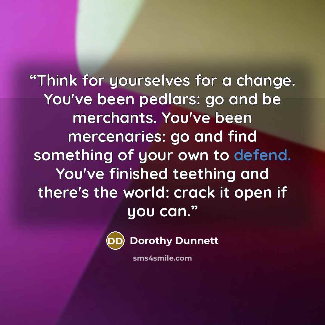 “Think for yourselves for a change. You've been pedlars: go and be merchants. You've been mercenaries: go and find something of your own to defend. You've finished teething and there's the world: crack it open if you can.” quote by Dorothy Dunnett